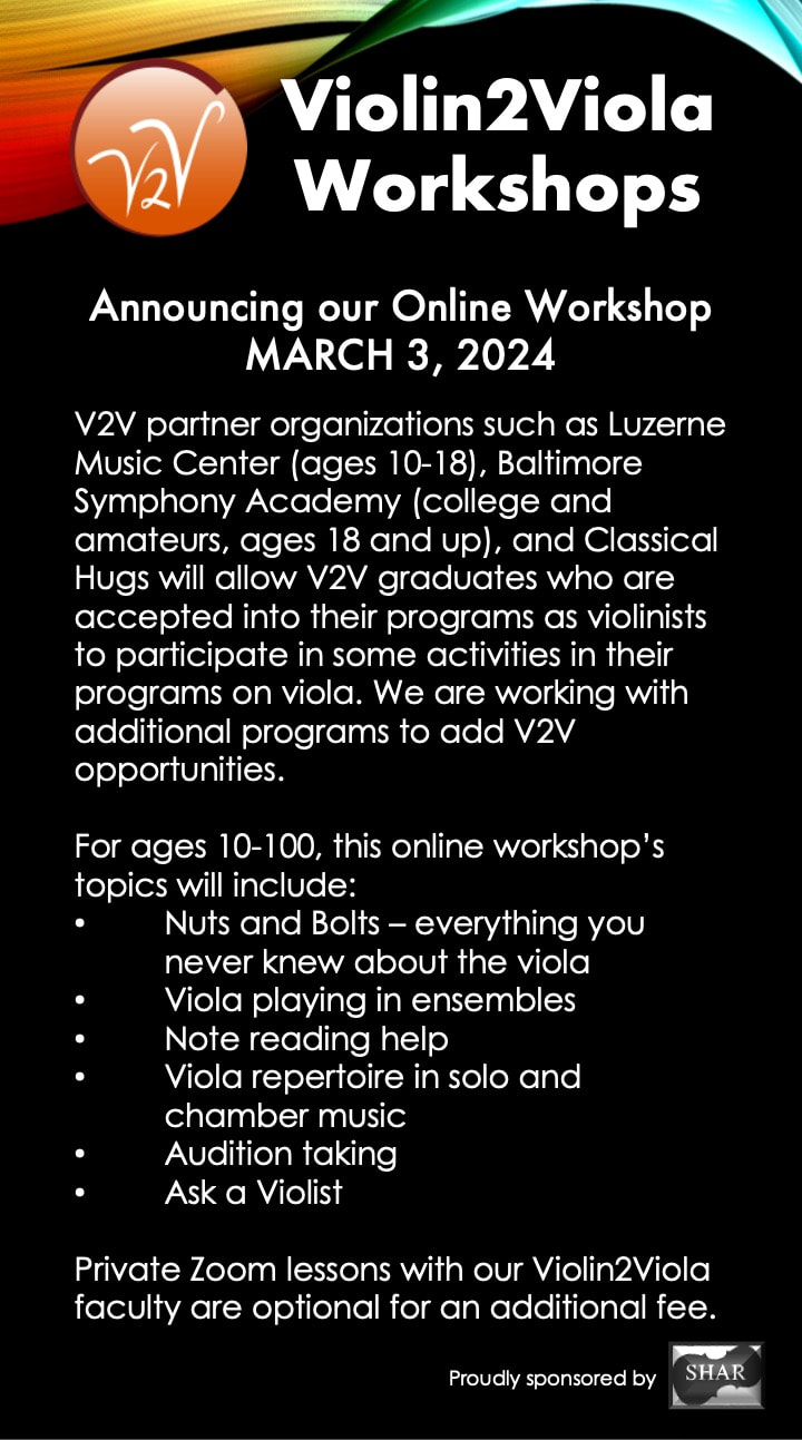 Announcing our Online Workshop MARCH 3, 2024. Youth orchestras and summer festivals such as Luzerne Music Center (ages 10-18) and Baltimore Symphony Academy (college and amateurs, ages 18 and up) accept our certification for violin players and will allow V2V graduates to participate in some activities in their programs on viola. We are working with additional programs to add V2V opportunities.  For ages 10-100, this online workshop’s topics will include: Nuts and Bolts – everything you never knew about the viola Viola playing in ensembles Note reading help Viola repertoire in solo and chamber music Audition taking Ask a Violist  Private Zoom lessons with our Violin2Viola faculty are optional for an additional fee. Proudly sponsored by Shar Music.
